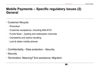osborneclarke.com Private & Confidential
13
Mobile Payments – Specific regulatory issues (2)
General
• Customer lifecycle:
– Promotion
– Customer acceptance, including AML/KYC
– Funds flows – loading and redemption channels
– Complaints and claims handling
– Lost & stolen mobile phones
• Confidentiality - Data protection – Security
• Security
• Termination: Meaning? Exit assistance; Migration
 