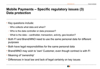 osborneclarke.com Private & Confidential
14
Mobile Payments – Specific regulatory issues (3)
Data protection
• Key questions include:
– Who collects what data and when?
– Who is the data controller or data processor?
– What is the data – cardholder, transaction, activity, geo-location?
• Both FI and Brand/MNO need to use the same personal data for different
purposes
• Both have legal responsibilities for the same personal data
• Brand/MNO may wish to 'own' Customer, even though contract is with FI
• Meaning of 'ownership'
• Differences in local law and lack of legal certainty on key issues
 