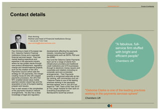 Private & Confidentialosborneclarke.com
16
Contact details
Paul Anning is head of European law
firm, Osborne Clarke's Financial
Institutions Group and a specialist
financial services lawyer. Paul has
market leading experience and
expertise in the payments industry
where he has guided clients through
new product development, regulatory
change and transformational projects,
such as the creation of the UK's
Payments Council (which sets the
strategy for UK payments), the merger
creating VocaLink (the UK’s largest
payments processor), the UK's first
NFC enabled stored value mobile
payment solution (QuickTap) and the
acquisition of one of Europe's leading
prepaid card issuers.
Paul is well versed in the complexities
of the payments industry's network
arrangements. He also has a deep
knowledge of legal and regulatory
developments affecting the payments
industry, including key European
developments such as SEPA, PSD and
the 2EMD.
Paul and the Osborne Clarke Payments
team act for a range of clients from
infrastructure providers and traditional
credit institutions and GTS businesses
through to electronic money issuers and
corporates and retailers (including on
corporate card and co-branded
arrangements). Their Payments
practice is recognized externally as top-
tier ranking, with commentary such as -
"Osborne Clarke is one of the leading
practices working in the payments
services sphere" and in July 2012 an
award for "TMT Team of the Year 2012"
at The Lawyer Awards for their work on
Everything Everywhere and
Barclaycard's QuickTap product.
Paul Anning
Partner and head of Financial Institutions Group
T+44 (0) 20 7105 7446
paul.anning@osborneclarke.com
"A fabulous, full-
service firm stuffed
with bright and
efficient people"
Chambers UK
"Osborne Clarke is one of the leading practices
working in the payments services sphere"
Chambers UK
 