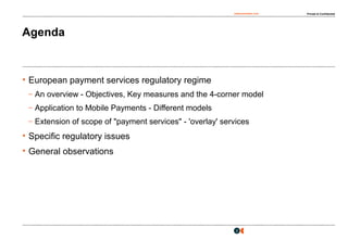 osborneclarke.com Private & Confidential
2
Agenda
• European payment services regulatory regime
– An overview - Objectives, Key measures and the 4-corner model
– Application to Mobile Payments - Different models
– Extension of scope of "payment services" - 'overlay' services
• Specific regulatory issues
• General observations
 