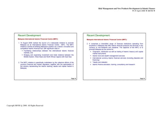 Risk Management and New Products Development in Islamic Finance
                                                                                                                                                                29 April 2008 IBFIM




             Recent Development                                                                         Recent Development
                             Introduction                                                                               Introduction
             Malaysia International Islamic Financial Centre (MIFC)                                     Malaysia International Islamic Financial Centre (MIFC)

             1. 14 August 2006 marked the launch of a nationwide initiative to promote
                                                                                                        3. It comprises a diversified range of financial institutions operating from
                Malaysia as an International Islamic Financial Centre - MIFC. The MIFC
                                                                                                           anywhere in Malaysia that offer Islamic financial products and services in any
                initiative is aimed at fortifying Malaysia’s position as a vibrant, innovative and
                                                                                                           currency to non-residents and residents. The objective of the MIFC is to
                competitive Islamic financial hub, with significant roles in:
                                                                                                           promote Malaysia as the centre for :
                       Facilitating relationships between the international Islamic financial
                                                                                                                Origination, distribution as well as trading of Islamic treasury and capital
                       markets; and
                                                                                                                market instruments
                       Bridging and expanding investment and trade relations between the
                                                                                                                Islamic fund and wealth management services
                       Middle Eastern, West Asian and North African regions with East Asia
                                                                                                                International currency Islamic financial services (including deposits and
                                                                                                                financing)
             2. The MIFC initiative is specifically undertaken by the collective efforts of the                 Takaful and retakaful
                country's financial and market regulators, together with the participation of                   Islamic finance education, training, consultancy and research
                the industry representing the Islamic banking, takaful and capital market in
                Malaysia




                                                                                              Page 15                                                                                  Page 16




Copyright IBFIM @ 2008. All Rights Reserved
 