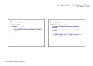 Risk Management and New Products Development in Islamic Finance
                                                                                                                                                         29 April 2008 IBFIM




            Contemporary Issues
                    Introduction                                                                  Contemporary Issues
                                                                                                          Introduction

            Infrastructural support                                                               Image of Islamic products and services

             3. Human talent                                                                      1. The credibility and sustainability of Islamic products as compared to
                                                                                                     conventional
                 •   Syariah experts that have adequate knowledge of banking and finance
                                                                                                      •   Resemblance to the products and services offered by conventional
                 •   Finance specialist to have adequate knowledge of the applicable rules
                                                                                                          players
                     and principles
                                                                                                      •   Whether we can integrate standard and codes of good practice
                                                                                                          developed at national level into global practices
                                                                                                      •   Acceptance of standard used in Sukuk issuance, rating decision and
                                                                                                          equity and project screening at international level




                                                                                        Page 19                                                                                Page 20




Copyright IBFIM @ 2008. All Rights Reserved
 