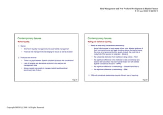 Risk Management and New Products Development in Islamic Finance
                                                                                                                                                           29 April 2008 IBFIM




            Contemporary Issues
                    Introduction                                                                  Contemporary Issues
                                                                                                          Introduction

            Market liquidity                                                                      Rating and statistical reporting

             1. Market                                                                            1. Rating is done using conventional methodology

                 •   Short term liquidity management and asset liability management                    •   Many Sukuk appear to have assets at their core, detailed analyzes of
                                                                                                           their commercial terms and legal structures shows that performance,
                 •   Financial risk management and hedging for issuer as well as investor                  for some is not governed by their assets, indeed, the credit risk is
                                                                                                           really that of the sponsor or originator - Moody’s

             2. Products and services                                                                  •   No substantial distinction from traditional rating criteria – Fitch

                 •   There is a gaps between Syariah compliant products and conventional               •   No significant difference in the methods to rate conventional and
                                                                                                           Islamic debt securities. Has own Syariah board and will validate
                 •   Lack of hedging and derivatives products to be used as risk                           Syariah compliance structure – MARC
                     management tools
                                                                                                       •   No significant difference in methodology – Standard and Poor’s
                 •   Money market instruments to manage market liquidity and set
                     benchmark rate of return                                                          •   No significant difference in methodology - RAM


                                                                                                  2. Different contractual relationships require different type of reporting

                                                                                        Page 21                                                                                  Page 22




Copyright IBFIM @ 2008. All Rights Reserved
 