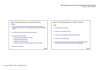 Risk Management and New Products Development in Islamic Finance
                                                                                                                                                             29 April 2008 IBFIM




            New Product Development in Islamic finance                                               New Product Development in Islamic finance
                            Introduction                                                                             Introduction
            Preamble
                                                                                                     Issues
            1. Width (increasing issuance of new products) and depth (introducing more
               derivatives) of product range is one of the essential components of an efficient      1. Too few products in the market
               market

                                                                                                     2. Products are not competitive enough
            2. Sell what the market want, and not what can be produced

                                                                                                     3. Products are not compatible with the present infrastructure
            3. Essential product characteristics:
                a. Risk tolerance (high, medium and low risk)
                                                                                                     4. Products are not flexible enough
                b. Meeting the return expectation
                c. Meeting the liquidity expectation
                                                                                                     5. Most currently available products are based on Uqud al-Muawadah (contract
                d. Meeting the unique needs (Syariah compliance and other needs)                        of exchange) rather than Uqud al-Isthirak (contract of participation)


            4. Efficient market structure

                                                                                           Page 23                                                                            Page 24




Copyright IBFIM @ 2008. All Rights Reserved
 
