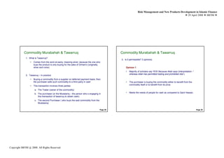 Risk Management and New Products Development in Islamic Finance
                                                                                                                                                           29 April 2008 IBFIM




            Commodity Murabahah & Tawarruq
                    Introduction                                                                   Commodity Murabahah & Tawarruq
                                                                                                           Introduction


             1. What is Tawarruq?
                                                                                                   3. Is it permissible? 3 opinions:
                 •   Comes from the word al-wariq, meaning silver, because the one who
                     buys the product is only buying for the sake of Dirham’s (originally,
                     silver and coins)                                                                 Opinion 1
                                                                                                       •   Majority of scholars say YES! Because Allah says (interpretation -”
                                                                                                           whereas Allah has permitted trading and prohibited riba”)
             2. Tawarruq – In practice
                 •   Buying a commodity from a supplier on deferred payment basis, then
                     the purchaser sells such commodity to a third party in cash                       •   The purchaser is buying the commodity either to benefit from the
                                                                                                           commodity itself or to benefit from its price
                 •   This transaction involves three parties:
                      a. The Trader (owner of the commodity)
                                                                                                       •   Meets the needs of people for cash as compared to Qard Hassan.
                      b. The purchaser (or the Mustawriq – the person who s engaging in
                         this transaction of tawarruq to obtain cash)
                      c. The second Purchaser ( who buys the said commodity from the
                         Mustawriq)


                                                                                         Page 29                                                                                 Page 30




Copyright IBFIM @ 2008. All Rights Reserved
 