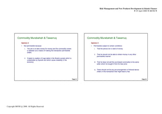 Risk Management and New Products Development in Islamic Finance
                                                                                                                                                           29 April 2008 IBFIM




            Commodity Murabahah & Tawarruq
                    Introduction                                                                      Commodity Murabahah & Tawarruq
                                                                                                              Introduction



                Opinion 2                                                                               Opinion 3
                •   Not permissible because:                                                            •   Permissible subject to certain conditions:
                    i.   The aim is to take money for money and the commodity comes                         i.   That the person be in need of money
                         in between as a means of making the transaction permissible
                         (hilah)
                                                                                                            ii. That he should not be able to obtain money in any other
                                                                                                                permissible manner
                    ii. It leads to creation of huge debts in the Muslim society which is
                        undesirable by Syariah and which cause instability in the
                        economy                                                                             iii. That he does not sell the purchased commodity to the same
                                                                                                                 seller whom he bought it from for less price


                                                                                                            iv. There should not be any pre-arrangement or fictional device
                                                                                                                (hilah) in this transaction that might lead to riba



                                                                                            Page 31                                                                           Page 32




Copyright IBFIM @ 2008. All Rights Reserved
 