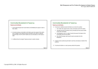Risk Management and New Products Development in Islamic Finance
                                                                                                                                                             29 April 2008 IBFIM




            Commodity Murabahah & Tawarruq
                    Introduction                                                                    Commodity Murabahah & Tawarruq
                                                                                                            Introduction

           Tawarruq via the Banks                                                                   Tawarruq via the Banks
                                                                                                     4. It involves an additional party (the Bank) so we have four parties:
             1. Is the mode through which some Banks are facilitating the supply of cash to
                their clients                                                                            i.   The Trader (the original owner of the commodity and the first seller)
                                                                                                         ii. The Bank (the first Purchaser of the commodity and the second Seller
                                                                                                             of the said commodity)
             2. It involves buying a commodity by the Bank (upon the request of the client)
                from a supplier, then selling the said commodity to the client on deferred               iii. The Mustawriq, who is in need of cash (the second Purchaser of the
                payment basis, then the client resells such as commodity to a third party in                  Commodity and the third Seller)
                cash
                                                                                                         iv. The Third Purchaser (who buys the said commodity from the
                                                                                                             Mustawriq)
             3. Is different than the original Tawarruq known to earlier scholars
                                                                                                     5. It might involves authorizing the Bank to sell the commodity on behalf of the
                                                                                                        customer


                                                                                                     6. It involves the Banks in a new business without full practice

                                                                                          Page 33                                                                                     Page 34




Copyright IBFIM @ 2008. All Rights Reserved
 