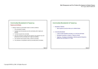 Risk Management and New Products Development in Islamic Finance
                                                                                                                                                           29 April 2008 IBFIM




            Commodity Murabahah & Tawarruq
                    Introduction                                                                    Commodity Murabahah & Tawarruq
                                                                                                            Introduction

           Tawarruq via the Banks
                                                                                                    1. Murabahah: Definition
             7. Banking Tawarruq is permissible subject to certain conditions:
                                                                                                        •   Sale of goods at cost plus mark-up on a deferred basis
                 i.   The commodity is existed
                 ii. The Bank has full ownership over the commodity with its rights and
                     liabilities                                                                    2. Commodity Murabahah

                 iii. The Bank acquires the commodity                                                   •   A sale of certain specified commodity, on a cost plus profit basis

                 iv. Upon the conclusion of sale with the customer, the customer has a full             •   Murabahah transaction is nested in Tawarruq concept
                     ownership over the commodity with it rights and liabilities                        •   Tawarruq – Purchase of commodity on deferred payment followed by
                 v. The customer has the right to keep or sell the commodity                                selling of the commodity to a 3rd party

                 vi. The customer is not allowed to sell the commodity back to the Bank




                                                                                          Page 35                                                                                Page 36




Copyright IBFIM @ 2008. All Rights Reserved
 