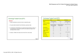Risk Management and New Products Development in Islamic Finance
                                                                                                                                                                 29 April 2008 IBFIM




            Exchange Traded Fund (ETF)
                     Introduction
                                                                                                     Exchange Introduction Fund (ETF)
                                                                                                               Traded
                                                                                                                            ETFs                          Stocks                       Unit Trust
             Definition:
                                                                                                     Nature                    Units that represent                Shares                 Units that represent
                                                                                                                            underlying basket of stocks                                underlying basket of stocks
             1. Simply understood as index fund which is traded like stock
                                                                                                     Traded on exchange                YES                          YES                           YES


                                                                                                     Redemption             Purchases and Sales of the    Purchases and Sales of the   Redemption with the fund
             2. An open-ended investment fund that tracks a particular index                                                  funds’ shares only take      shares take place in the
                                                                                                                              place in the secondary          secondary market
                                                                                                                                      market

                                                                                                     Diversification                   YES                           NO                           YES
             3. It combines the characteristics of a closed-end fund and that of a share, i.e
                it is structured as a unit trust fund with the units listed and traded on the        Price Transparency                YES                          YES                           NO

                exchange similar to shares                                                                                             YES                          YES                           NO
                                                                                                     Traded through
                                                                                                     broker
                                                                                                     Management fees                   <1%                            0                   1-2% for index fund
             4. However, it differs from share and unit trust fund in many ways
                                                                                                     Brokerage                        0.6%                          0.6%                           0

                                                                                                     Sales charge                       0                             0                          3-5%


                                                                                                     Cash settlement                   T+3                           T+3                        Upfront


                                                                                                                                                                                                    Source: Bursa Malaysia

                                                                                           Page 41                                                                                                                Page 42




Copyright IBFIM @ 2008. All Rights Reserved
 