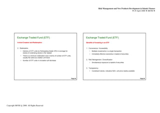 Risk Management and New Products Development in Islamic Finance
                                                                                                                                                             29 April 2008 IBFIM




            Exchange Traded Fund (ETF)
                     Introduction                                                                   Exchange Traded Fund (ETF)
                                                                                                             Introduction



            In-kind Creation and Redemption                                                         Benefits of Investing in an ETF


            2. Redemption                                                                           1. Convenience / Accessibility
                •   Delivery of ETF units by Participating Dealer (PD) in exchage for                   •   Multiple investments in a single transaction
                    shares of underlying stocks in the ‘basket’
                                                                                                        •   Immediate effective ownership in basket of securities
                •   There is a minimum redemption siza in terms of number of ETF units,
                    usually the same as creation unit block
                                                                                                    2. Risk Management / Diversification
                •   Number of ETF units in circulation will decrease
                                                                                                        •   Simultaneous exposure to basket of securities


                                                                                                    3. Transparency
                                                                                                        •   Constituent stocks, indicative NAV, unit price readily available



                                                                                          Page 45                                                                              Page 46




Copyright IBFIM @ 2008. All Rights Reserved
 