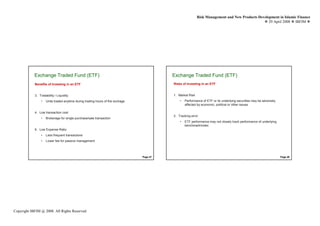 Risk Management and New Products Development in Islamic Finance
                                                                                                                                                 29 April 2008 IBFIM




            Exchange Traded Fund (ETF)
                     Introduction                                                        Exchange Traded Fund (ETF)
                                                                                                  Introduction


            Benefits of Investing in an ETF                                              Risks of Investing in an ETF


            3. Tradability / Liquidity                                                   1. Market Risk
                •   Units traded anytime during trading hours of the exchage                 •   Performance of ETF or its underlying securities may be adversely
                                                                                                 affected by economic, political or other issues

            4. Low transaction cost
                                                                                         2. Tracking error
                •   Brokerage for single purchase/sale transaction
                                                                                             •   ETF performance may not closely track performance of underlying
                                                                                                 benchmark/index
            6. Low Expense Ratio
                •   Less frequent transactions
                •   Lower fee for passive management




                                                                               Page 47                                                                              Page 48




Copyright IBFIM @ 2008. All Rights Reserved
 