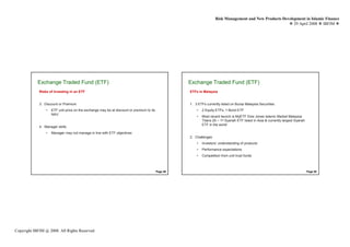 Risk Management and New Products Development in Islamic Finance
                                                                                                                                                             29 April 2008 IBFIM




            Exchange Traded Fund (ETF)
                     Introduction                                                                    Exchange Traded Fund (ETF)
                                                                                                              Introduction


             Risks of Investing in an ETF                                                            ETFs in Malaysia


             3. Discount or Premium                                                                  1. 3 ETFs currently listed on Bursa Malaysia Securities
                 •   ETF unit price on the exchange may be at discount or premium to its                 •   2 Equity ETFs, 1 Bond ETF
                     NAV
                                                                                                         •   Most recent launch is MyETF Dow Jones Islamic Market Malaysia
                                                                                                             Titans 25 – 1st Syariah ETF listed in Asia & currently largest Syariah
                                                                                                             ETF in the world
             4. Manager skills
                 •   Manager may not manage in line with ETF objectives
                                                                                                     2. Challenges
                                                                                                         •   Investors’ understanding of products
                                                                                                         •   Performance expectations
                                                                                                         •   Competition from unit trust funds



                                                                                           Page 49                                                                                    Page 50




Copyright IBFIM @ 2008. All Rights Reserved
 