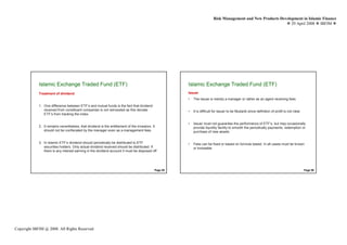 Risk Management and New Products Development in Islamic Finance
                                                                                                                                                                 29 April 2008 IBFIM




                       Introduction                                                                              Introduction
             Islamic Exchange Traded Fund (ETF)                                                        Islamic Exchange Traded Fund (ETF)
             Treatment of dividend                                                                     Issuer
                                                                                                       •   The Issuer is merely a manager or rather as an agent receiving fees

             1. One difference between ETF’s and mutual funds is the fact that dividend
                received from constituent companies is not reinvested as this deviate                  •   It is difficult for issuer to be Mudarib since definition of profit is not clear
                ETF’s from tracking the index.

                                                                                                       •   Issuer must not guarantee the performance of ETF’s, but may occasionally
             2. It remains nevertheless, that dividend is the entitlement of the investors. It             provide liquidity facility to smooth the periodically payments, redemption or
                should not be confiscated by the manager even as a management fees                         purchase of new assets


             3. In Islamic ETF’s dividend should periodically be distributed to ETF                    •   Fees can be fixed or based on formula based. In all cases must be known
                securities holders. Only actual dividend received should be distributed. If                or knowable.
                there is any interest earning in the dividend account it must be disposed off




                                                                                             Page 55                                                                                          Page 56




Copyright IBFIM @ 2008. All Rights Reserved
 