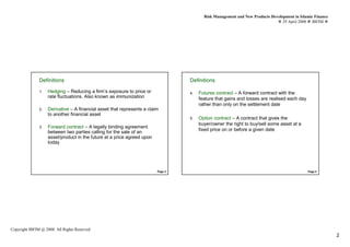Risk Management and New Products Development in Islamic Finance
                                                                                                                                 29 April 2008 IBFIM




               DefinitionsIntroduction                                            DefinitionsIntroduction

               1.   Hedging – Reducing a firm’s exposure to price or              4.   Futures contract – A forward contract with the
                    rate fluctuations. Also known as immunization                      feature that gains and losses are realised each day
                                                                                       rather than only on the settlement date
               2.   Derivative – A financial asset that represents a claim
                    to another financial asset
                                                                                  5.   Option contract – A contract that gives the
                                                                                       buyer/owner the right to buy/sell some asset at a
               3.   Forward contract – A legally binding agreement
                                                                                       fixed price on or before a given date
                    between two parties calling for the sale of an
                    asset/product in the future at a price agreed upon
                    today




                                                                         Page 3                                                               Page 4




Copyright IBFIM @ 2008. All Rights Reserved
                                                                                                                                                            2
 