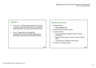 Risk Management and New Products Development in Islamic Finance
                                                                                                                                   29 April 2008 IBFIM




               DefinitionsIntroduction                                               Benefits of Introduction
                                                                                                  derivatives
               6.   Strike price – The fixed price specified in an option            1. Hedging purposes
                    contract at which the holder/owner can buy/sell the                 • Risk management tool
                    underlying asset. Also known as the exercise price
                                                                                     2. Profit from both bull and bear markets
                                                                                     3. Leverage / Gearing
               7.   Swaps – Agreement to exchange two
                    securities/currencies/commodities Agreement to                      • The use of leverage will magnify the effect of a given
                    exchange two securities/currencies/commodities                        price change
                                                                                        • Small investment (premium) to own the right to purchase
                                                                                          stocks.
                                                                                        • The potential loss is capped at premium paid
                                                                                     4. Transaction cost savings e.g SSF


                                                                            Page 5                                                                  Page 6




Copyright IBFIM @ 2008. All Rights Reserved
                                                                                                                                                              3
 