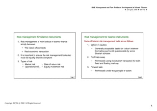 Risk Management and New Products Development in Islamic Finance
                                                                                                                                29 April 2008 IBFIM




              Risk management for Islamic instruments
                       Introduction                                               Risk management for Islamic instruments
                                                                                           Introduction



               1. Risk management is more critical in Islamic finance             Some of Islamic risk management tools are as follows:
                  simply because:                                                    1. Option in equities
                    • The nature of contracts                                            •   Generally acceptable based on ‘urbun’ however
                    • Real economic transaction                                              the trading part is still questionable by some
                                                                                             Shariah scholars
               2. It is important to ensure the risk management tools also
                  must be equally Shariah compliant                                  2. Profit rate swap

               3. Types of risk                                                          •   Permissible using murabahah transaction for both
                    • Market risk             • Rate of return risk                          fixed and floating mark-up
                    • Operational risk        • Equity investment risk               3. Forward sale
                                                                                         •   Permissible under the principle of salam.

                                                                         Page 7                                                              Page 8




Copyright IBFIM @ 2008. All Rights Reserved
                                                                                                                                                           4
 