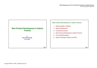 Risk Management and New Products Development in Islamic Finance
                                                                                                                          29 April 2008 IBFIM




                          Introduction                                  New Product Development in Islamic finance
                                                                                 Introduction




                                                                         1. Market Updates / Statistics
              New Product Development in Islamic                         2. Recent Development
                           Finance                                       3. Contemporary issues
                                                                         4. New Products Development in Islamic Finance
                                                                         5. Commodity Murabahah
                                                  By
                                         ZAIRULNIZAD SHAHRIM             6. Islamic Exchange Traded Fund (ETF)
                                             24th Feb 2009




                                                               Page 1                                                             Page 2




Copyright IBFIM @ 2008. All Rights Reserved
 