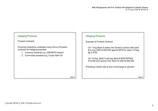 Risk Management and New Products Development in Islamic Finance
                                                                                                                                29 April 2008 IBFIM




               Hedging Products
                        Introduction
                                                                                  Hedging Products
                                                                                           Introduction


               Forward contracts                                                  Example of Forward Contract:

               Financial institutions undertake many forms of forward               On 1 Aug Bank A enters into forward contract with bank
               contracts for hedging purposes:                                      B to buy USD10,000,000 against MYR for value 13 Aug
                   1. Currency forwards e.g. USD/MYR forward                        @ 3.4750.
                   2. Commodity forwards e.g. Crude Palm Oil
                                                                                    On 13 Aug, Bank A will pay Bank B MYR MYR34,
                                                                                    475,000 and receive from Bank B USD10,000,000.

                                                                                  Prevailing market rate at time of exchange is ignored



                                                                        Page 13                                                              Page 14




Copyright IBFIM @ 2008. All Rights Reserved
                                                                                                                                                           7
 