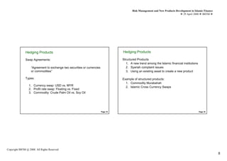 Risk Management and New Products Development in Islamic Finance
                                                                                                                                  29 April 2008 IBFIM




               Hedging Products                                                     Hedging Products
                        Introduction                                                            Introduction


               Swap Agreements:                                                     Structured Products
                                                                                       1. A new trend among the Islamic financial institutions
                    “Agreement to exchange two securities or currencies                2. Syariah complaint issues
                    or commodities”                                                    3. Using an existing asset to create a new product

               Types:                                                               Example of structured products:
                                                                                      1. Commodity Murabahah
                  1. Currency swap: USD vs. MYR
                                                                                      2. Islamic Cross Currency Swaps
                  2. Profit rate swap: Floating vs. Fixed
                  3. Commodity: Crude Palm Oil vs. Soy Oil




                                                                          Page 15                                                                Page 16




Copyright IBFIM @ 2008. All Rights Reserved
                                                                                                                                                             8
 