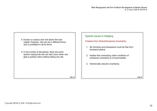 Risk Management and New Products Development in Islamic Finance
                                                                                                                                29 April 2008 IBFIM




                            Introduction
                                                                                   Syariah Issues in Hedging
                                                                                             Introduction

                   4. Excess or surplus over and above the loan
                      capital. However, riba can be in different forms             Freedom from Gharar/Excessive Uncertainty
                      and is prohibited in all its forms.
                                                                                   1. All contracts and transactions must be free from
                                                                                      excessive gharar.
                   5. In the context of derivatives, there are some
                      opinion saying that riba can also occur when one
                                                                                   2. Implies that contracting under conditions of
                      gets a positive return without taking any risk
                                                                                      excessive uncertainty is not permissible.

                                                                                   3. Intentionally induced uncertainty.




                                                                         Page 19                                                             Page 20




Copyright IBFIM @ 2008. All Rights Reserved
                                                                                                                                                           10
 