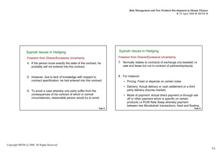 Risk Management and New Products Development in Islamic Finance
                                                                                                                                    29 April 2008 IBFIM




               Syariah Issues in Hedging
                 Syariah Issues in Hedging
                          Introduction
                                                                                     Syariah Issues in Hedging
                                                                                                Introduction



                  Freedom from Gharar/Excessive Uncertainty                          Freedom from Gharar/Excessive Uncertainty

                  4. If the person know exactly the state of the contract, he        7. Normally relates to contracts of exchange (mu’awadat) i.e
                     probably will not entered into the contract.                       sale and lease but not to contract of partnership/equity


                  5. However, due to lack of knowledge with respect to               8. For instance:
                     contract specification, he had entered into this contract           • Pricing: Fixed or depends on certain index
                                                                                         • Delivery: Actual delivery or cash settlement or a third
                  6. To avoid a case whereby one party suffer from the                     party delivery (futures market)
                     consequences of his contract of which in normal                     • Mode of payment: Actual direct payment or through set-
                     circumstances, reasonable person would try to avoid                   off or other payment which is specific on certain
                                                                                           products i.e Profit Rate Swap whereby payment
                                                                                           between two Murabahah transactions, fixed and floating
                                                                           Page 21                                                               Page 22




Copyright IBFIM @ 2008. All Rights Reserved
                                                                                                                                                               11
 