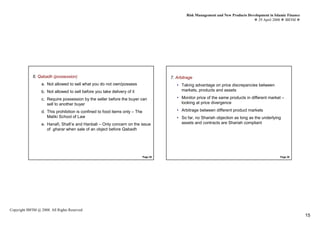 Risk Management and New Products Development in Islamic Finance
                                                                                                                                      29 April 2008 IBFIM




             6. Qabadh (possession)
                         Introduction
                                                                                       7. Arbitrage   Introduction



                  a. Not allowed to sell what you do not own/possess                      • Taking advantage on price discrepancies between
                  b. Not allowed to sell before you take delivery of it                     markets, products and assets

                  c. Require possession by the seller before the buyer can                • Monitor price of the same products in different market –
                     sell to another buyer                                                  looking at price divergence

                  d. This prohibition is confined to food items only – The                • Arbitrage between different product markets
                     Maliki School of Law                                                 • So far, no Shariah objection as long as the underlying
                  e. Hanafi, Shafi’e and Hanbali – Only concern on the issue                assets and contracts are Shariah compliant
                     of gharar when sale of an object before Qabadh




                                                                             Page 29                                                               Page 30




Copyright IBFIM @ 2008. All Rights Reserved
                                                                                                                                                                 15
 