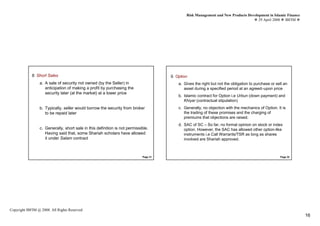 Risk Management and New Products Development in Islamic Finance
                                                                                                                                     29 April 2008 IBFIM




            8. Short SalesIntroduction                                                9. Option     Introduction


                 a. A sale of security not owned (by the Seller) in                       a. Gives the right but not the obligation to purchase or sell an
                    anticipation of making a profit by purchasing the                        asset during a specified period at an agreed–upon price
                    security later (at the market) at a lower price
                                                                                          b. Islamic contract for Option i.e Urbun (down payment) and
                                                                                             Khiyar (contractual stipulation)
                 b. Typically, seller would borrow the security from broker               c. Generally, no objection with the mechanics of Option. It is
                    to be repaid later                                                       the trading of these promises and the charging of
                                                                                             premiums that objections are raised.
                                                                                          d. SAC of SC – So far, no formal opinion on stock or index
                 c. Generally, short sale in this definition is not permissible.             option. However, the SAC has allowed other option-like
                    Having said that, some Shariah scholars have allowed                     instruments i.e Call Warrants/TSR as long as shares
                    it under Salam contract                                                  involved are Shariah approved.



                                                                            Page 31                                                                  Page 32




Copyright IBFIM @ 2008. All Rights Reserved
                                                                                                                                                                16
 