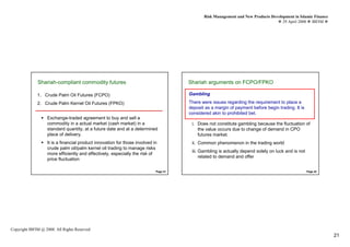 Risk Management and New Products Development in Islamic Finance
                                                                                                                                    29 April 2008 IBFIM




              Shariah-compliant commodity futures
                        Introduction                                                  Shariah arguments on FCPO/FPKO
                                                                                                Introduction




              1. Crude Palm Oil Futures (FCPO)                                        Gambling

              2. Crude Palm Kernel Oil Futures (FPKO)                                 There were issues regarding the requirement to place a
                                                                                      deposit as a margin of payment before begin trading. It is
                                                                                      considered akin to prohibited bet.
                   Exchange-traded agreement to buy and sell a
                   commodity in a actual market (cash market) in a                     i. Does not constitute gambling because the fluctuation of
                   standard quantity, at a future date and at a determined                the value occurs due to change of demand in CPO
                   place of delivery.                                                     futures market.
                   It is a financial product innovation for those involved in          ii. Common phenomenon in the trading world
                   crude palm oil/palm kernel oil trading to manage risks
                                                                                       iii. Gambling is actually depend solely on luck and is not
                   more efficiently and effectively, especially the risk of
                                                                                            related to demand and offer
                   price fluctuation

                                                                            Page 41                                                                 Page 42




Copyright IBFIM @ 2008. All Rights Reserved
                                                                                                                                                               21
 