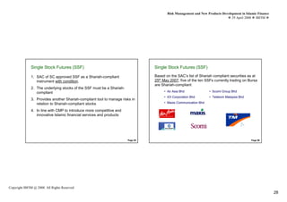 Risk Management and New Products Development in Islamic Finance
                                                                                                                               29 April 2008 IBFIM




              Single Stock Futures (SSF)
                        Introduction                                             Single Stock Futures (SSF)
                                                                                           Introduction



              1. SAC of SC approved SSF as a Shariah-compliant                   Based on the SAC’s list of Shariah compliant securities as at
                 instrument with condition.                                      25th May 2007, five of the ten SSFs currently trading on Bursa
                                                                                 are Shariah-compliant
              2. The underlying stocks of the SSF must be a Shariah-
                 compliant                                                            • Air Asia Bhd              • Scomi Group Bhd
                                                                                      • IOI Corporation Bhd       • Telekom Malaysia Bhd
              3. Provides another Shariah-compliant tool to manage risks in
                 relation to Shariah-compliant stocks                                 • Maxis Communication Bhd

              4. In line with CMP to introduce more competitive and
                 innovative Islamic financial services and products




                                                                       Page 55                                                              Page 56




Copyright IBFIM @ 2008. All Rights Reserved
                                                                                                                                                          28
 