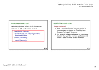 Risk Management and New Products Development in Islamic Finance
                                                                                                                            29 April 2008 IBFIM




              Single Stock Futures (SSF)
                        Introduction                                          Single Stock Futures (SSF)
                                                                                        Introduction



              SSFs were approved by the SAC on the basis that the              Jahalah (Ignorance)
              instruments are free from prohibited elements:
                                                                                 1. From a financial transaction view point, it would be
                                                                                    unacceptable if one party to the transaction gains
                       Muqamarah (Gambling)                                         because of other party’s ignorance
                       Bai’ Ma’dum (Buying and selling something                 2. Not happen in SSFs simply because the instrument is
                       which does not exist                                         traded in clear quantities ( contract specification) and
                       Gharar (Uncertainty)                                         pricing is based on market demand and supply

                       Jahalah (Ignorance)




                                                                    Page 57                                                                Page 58




Copyright IBFIM @ 2008. All Rights Reserved
                                                                                                                                                       29
 