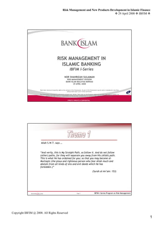Risk Management and New Products Development in Islamic Finance
                                                                                                     29 April 2008 IBFIM




                                                    RISK MANAGEMENT IN
                                                      ISLAMIC BANKING
                                                                           IBFIM i-Series
                                                                                 i-
                                                                 NOR SHAHRIZAN SULAIMAN
                                                                     RISK MANAGEMENT DIVISION
                                                                    BANK ISLAM MALAYSIA BERHAD
                                                                           29 APRIL 2008


                     Bank Islam reserves all propriety rights to the contents of this Presentation. No part of this Presentation may be used or reproduced in any form
                                                                                                                                                reproduced
                                                                       without Bank Islam’s prior written permission.
                                                                                      Islam’

                     This Presentation is provided for information purposes only. Neither Bank Islam nor the Presenter makes any warranty, expressed or implied, nor
                                                                                    Neither
                                assumes any legal liability or responsibility for the accuracy, completeness or currency of the contents of this Presentation.


                                                                       STRICTLY PRIVATE & CONFIDENTIAL




                       Allah S.W.T. says …


                     “And verily, this is My Straight Path, so follow it. And do not follow
                     (other) paths, for they will separate you away from His (Allah) path.
                     This is what He has ordained for you; so that you may become al-
                     Muttaqin (the pious and righteous person who fear Allah much and
                     abstain from all kinds of sins and evil deeds which He has
                     forbidden.)”
                                                                                                                     (Surah al-An’am: 153)




                                                                                        Page 2                          IBFIM i-Series Program on Risk Management




Copyright IBFIM @ 2008. All Rights Reserved
                                                                                                                                                                         1
 