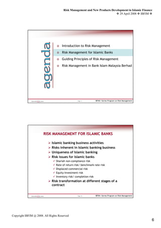 Risk Management and New Products Development in Islamic Finance
                                                                              29 April 2008 IBFIM




                                  o Introduction to Risk Management

                                  o Risk Management for Islamic Banks

                                  o Guiding Principles of Risk Management

                                  o Risk Management in Bank Islam Malaysia Berhad




                                                  Page 11        IBFIM i-Series Program on Risk Management




                       RISK MANAGEMENT FOR ISLAMIC BANKS

                              Islamic banking business activities
                              Risks inherent in Islamic banking business
                              Uniqueness of Islamic banking
                              Risk issues for Islamic banks
                                 Shariah non-compliance risk
                                 Rate of return risk/ benchmark rate risk
                                 Displaced commercial risk
                                 Equity Investment risk
                                 Inventory risk/ completion risk
                              Risk transformation at different stages of a
                              contract


                                                  Page 12        IBFIM i-Series Program on Risk Management




Copyright IBFIM @ 2008. All Rights Reserved
                                                                                                             6
 