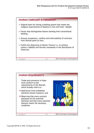 Risk Management and New Products Development in Islamic Finance
                                                                              29 April 2008 IBFIM




               SHARIAH COMPLIANT IS PARAMOUNT

                 Original basis for having a banking system that meets the
                 religious requirements of Muslims in line with their ‘Aqidah.

                 Factor that distinguishes Islamic banking from conventional
                 banking.

                 Ensures acceptance, validity and enforceability of contracts
                 from Shariah point of view.

                 Fulfills the objectives of Islamic finance i.e. to achieve
                 justice (‘adalah) and fairness (musawah) in the distribution of
                 resources.



                                                 Page 21     IBFIM i-Series Program on Risk Management




               SHARIAH REQUIREMENTS

                  Trade and commerce in Islam
                  must conform to the
                  requirements of the Shariah,
                  which broadly refers to :
                  Abstinence from prohibited
                  elements (haram matters); and
                  Observing that every contract
                  possesses all the essential
                  elements and that every essential
                  element meets the necessary
                  conditions



                                                 Page 22     IBFIM i-Series Program on Risk Management




Copyright IBFIM @ 2008. All Rights Reserved
                                                                                                         11
 