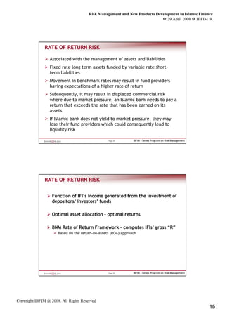 Risk Management and New Products Development in Islamic Finance
                                                                              29 April 2008 IBFIM




               RATE OF RETURN RISK

                 Associated with the management of assets and liabilities
                 Fixed rate long term assets funded by variable rate short-
                 term liabilities
                 Movement in benchmark rates may result in fund providers
                 having expectations of a higher rate of return
                 Subsequently, it may result in displaced commercial risk
                 where due to market pressure, an Islamic bank needs to pay a
                 return that exceeds the rate that has been earned on its
                 assets.
                 If Islamic bank does not yield to market pressure, they may
                 lose their fund providers which could consequently lead to
                 liquidity risk

                                                  Page 29       IBFIM i-Series Program on Risk Management




               RATE OF RETURN RISK


                   Function of IFI’s income generated from the investment of
                   depositors/ investors’ funds

                   Optimal asset allocation – optimal returns

                   BNM Rate of Return Framework – computes IFIs’ gross “R”
                      Based on the return-on-assets (ROA) approach




                                                  Page 30       IBFIM i-Series Program on Risk Management




Copyright IBFIM @ 2008. All Rights Reserved
                                                                                                            15
 