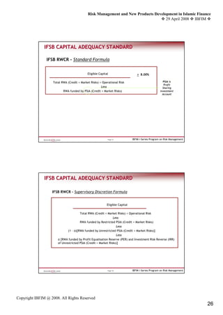 Risk Management and New Products Development in Islamic Finance
                                                                                   29 April 2008 IBFIM




               IFSB CAPITAL ADEQUACY STANDARD

                IFSB RWCR - Standard Formula


                                            Eligible Capital                     > 8.00%

                   Total RWA (Credit + Market Risks) + Operational Risk                               PSIA is
                                                                                                       Profit
                                                      Less                                            Sharing
                          RWA funded by PSIA (Credit + Market Risks)                                Investment
                                                                                                      Account




                                                           Page 51            IBFIM i-Series Program on Risk Management




               IFSB CAPITAL ADEQUACY STANDARD

                   IFSB RWCR - Supervisory Discretion Formula


                                                           Eligible Capital

                                      Total RWA (Credit + Market Risks) + Operational Risk
                                                               Less
                                      RWA funded by Restricted PSIA (Credit + Market Risks)
                                                                 Less
                             (1 – α)[RWA funded by Unrestricted PSIA (Credit + Market Risks)]
                                                                 Less
                      α [RWA funded by Profit Equalisation Reserve (PER) and Investment Risk Reverse (IRR)
                      of Unrestricted PSIA (Credit + Market Risks)]




                                                           Page 52            IBFIM i-Series Program on Risk Management




Copyright IBFIM @ 2008. All Rights Reserved
                                                                                                                          26
 