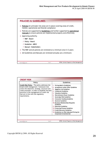 Risk Management and New Products Development in Islamic Finance
                                                                                    29 April 2008 IBFIM




               POLICIES & GUIDELINES

                  Policies for principle risk areas are in place covering areas of credit,
                  market, operational and Shariah compliance
                  Policies are supported by Guidelines and further supported by operational
                  manuals to ensure policies are implemented properly and effectively
                  Approving authority
                      RMF – Board
                      Policy – Board
                      Guideline – MRCC
                      Manual - Stakeholders
                  The RMF and all policies are reviewed at a minimum once in 2 years
                  All Guidelines and Manuals are reviewed annually (at a minimum)




                                                         Page 57             IBFIM i-Series Program on Risk Management




               CREDIT RISK
                                    Policy                                         Guidelines
               Credit Risk Policy - The policy addresses the       1. Pricing Matrix Guidelines
               broad credit management framework that              2. Acceptance Letter Offer Guideline
               covers the objective, strategy, structure and       3. Negative List Guideline
               credit processes in order to establish the best     4. Collaterals Guideline
               practices in the management of credit risk
                                                                   5. Valuation Guideline
               that are in line with the regulatory
                                                                   6. Discretionary Power Guideline
               requirements.
                                                                   7. Sovereign Risk Guideline
                                                                   8. Consumer Grading Guideline
                                                                   9. Sectoral Guideline
                                                                   10. Business Relationship Etiquette
                                                                       Guideline
                                                                   11. Watchlist Guideline
                                                                   12. Financing Process Guideline
                                                                   13. Credit Recovery Guideline
                                                                   14. Guidelines on Risk Adjusted Pricing for
                                                                       Corporate & Commercial




                                                         Page 58             IBFIM i-Series Program on Risk Management




Copyright IBFIM @ 2008. All Rights Reserved
                                                                                                                         29
 