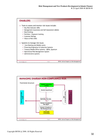 Risk Management and New Products Development in Islamic Finance
                                                                                                  29 April 2008 IBFIM




               ENABLERS

                      Tools to assess and monitor risk issues include:
                                       Key Risk Indicator (KRI)
                                       Management Awareness and Self Assessment (MASA)
                                       Risk Profiling
                                       Portfolio / Exposure tracking
                                       Customer Ratings
                                       Value at Risk (VaR)


                      Systems to manage risk issues
                                        Core Banking and Middle-wares
                                       Financing Origination & Collection Systems
                                       Treasury Middle Office systems - QRisk, Quantum
                                       Operational Risk Management System
                                       Administrative systems




                                                                         Page 63         IBFIM i-Series Program on Risk Management




               MANAGING SHARIAH NON-COMPLIANCE RISK
                                NON-
               Functional structure
                                                               Shariah Supervisory
                                                                     Council


                                                              Shariah Department
                                                                                                  Shariah Audit Unit of
                 External Audit/ BNM




                                                                                                                          Audit Examination
                                                                                                                             Committee
                                                                                                          IAD
                        Audit




                                                              Shariah Compliance
                                                                   Risk Mgmt

                                                             Shariah Compliance
                                                              Risk Working Group

                                                                   Board Risk
                                                                   Committee




                                                                         Page 64         IBFIM i-Series Program on Risk Management




Copyright IBFIM @ 2008. All Rights Reserved
                                                                                                                                              32
 