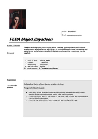 Mobile : 962 797928242
Email: feda.zayadeen@yahoo.com
FEDA Majed Zayadeen
Career Objective
Personal
Seeking a challenging opportunity with a creative, motivated and professional
environment, where sharing with others is essential to gain more knowledge and
experience, and where my academic background, practical experience can be
applied.
1. Date of Birth : Feb 27, 1992
2. Gender : Female
3. Nationality : Jordanian
4. Marital Status : Single
My home address : Al Fuhais-Amman-Jordan
Experience
1/11/2014 to
present
Scheduling flights officer– jordan aviation aireline.
Responsibilities included:
 Data entry on the received schedule from planning and keep following on the
updates and to be monitored the senior crew planning officer.
 Organizing flights and put the names of the cabin crew by laws and regulations of
the Civil Aviation Authority.
 Compute the fighting hours ,duty hours and perduim for cabin crew.
 