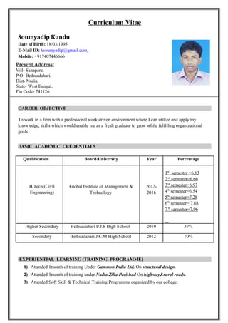 Curriculum Vitae
Soumyadip Kundu
Date of Birth: 18/03/1995
E-Mail ID: ksoumyadip@gmail.com
Mobile: +917407446666
CAREER OBJECTIVE
To work in a firm with a professional work driven environment where I can utilize and apply my
knowledge, skills which would enable me as a fresh graduate to grow while fulfilling organizational
goals.
BASIC ACADEMIC CREDENTIALS
Qualification Board/University Year Percentage
B.Tech (Civil
Engineering)
Global Institute of Management &
Technology
2012-
2016
1st
semester =6.63
2nd
semester=6.66
3rd
semester=6.97
4th
semester=6.54
5th
semester=7.28
6th
semester= 7.68
7th
semester=7.96
Higher Secondary Bethuadahari P.J.S High School 2010 57%
Secondary Bethuadahari J.C.M High School 2012 70%
EXPERIENTIAL LEARNING (TRAINING PROGRAMME)
1) Attended 1month of training Under Gammon India Ltd. On structural design.
2) Attended 1month of training under Nadia Zilla Parishad On highway&rural roads.
3) Attended Soft Skill & Technical Training Programme organized by our college.
Present Address:
Vill- Sahapara,
P.O- Bethuadahari,
Dist- Nadia,
State- West Bengal,
Pin Code- 741126
 