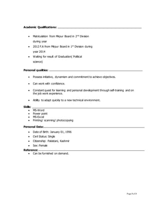 Page 3 of 3
Academic Qualifications:
 Matriculation from Mirpur Board in 2nd
Division
during year
 2012 F.A from Mirpur Board in 1st
Division during
year 2014
 Waiting for result of Graduation( Political
science)
Personal qualities:
 Possess initiative, dynamism and commitment to achieve objectives.
 Can work with confidence.
 Constant quest for learning and personal development through self-training and on
the job work experience.
 Ability to adapt quickly to a new technical environment.
Skills:
 MS-Word
 Power point
 MS-Excel
 Printing/ scanning/ photocopying
Personal Data:
 Date of Birth: January 01, 1996
 Civil Status: Single
 Citizenship: Pakistani, Kashmir
 Sex: Female
Reference:
 Can be furnished on demand.
 