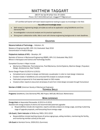 MATTHEW TAGGART
280 9th Ave Apt 9F  New York, NY 10001
Phone: (917) 923-2562  Email: mtaggart777@gmail.com
EIT certified self-starter with team based experience looking to apply my knowledge in the field.
Key skills and knowledge areas:
 Well versed in engineering design principles as well as its application using SolidWorks and Creo
Elements/PRO
 Knowledgeable in structural analysis and its practical applications.
 Strong team collaboration skills. Able to work with diverse engineering backgrounds to meet deadlines.
EDUCATION
Stevens Institute of Technology -- Hoboken, NJ
Masters of Engineering (ME), GPA: 3.6, Graduated: Sept 2016
Concentration in Product Design
Polytechnic Institute of NYU -- Brooklyn, NY
Bachelor of Science in Mechanical Engineering (BSME), GPA: 3.0, Graduated: May 2015
Minors in Aerospace and Science and Technology Studies
Completed Courses in Major Include:
 Mechanics of Materials, Thermodynamics, Fluid Mechanics, Control Systems, Machine Design, Propulsion
Design, Aerodynamics, Heat Transfer
Senior Design Project (9/2014 to 5/2015):
 Completed senior project to design and fabricate a quadcopter in order to meet design milestones
 Created models in SolidWorks and conducted FEA analysis to evaluate strength.
 Fabricated components for final assembly based on CAD models
 Created written reports to document all phases of work from initial design concepts through final product
Member of ASME (American Society of Mechanical Engineers)
TECHNICAL SKILLS
Programs: SolidWorks, Creo Elements/PRO, MS Project, MATLAB, MS Excel, Mathematica
WORK EXPERIENCE
Energy Intern at Associated Renewable, 6/2015 to 5/2016
Assisted with energy analysis of clients and recommended potential upgrades
 Responsibilities include site inspection, reports and data analysis on energy usage, assisting in planning
stage of upgrade proposals, and forecasting future energy usage.
Life Guard / Swim Instructor at McBurney YMCA, 2011-2015
 Responsibilities include teaching classes of various age groups, aiding members, maintaining the facility,
and monitoring member activity at the pool
Life Guard at Hemlock Farms, 2009-2011 (Summers)
 