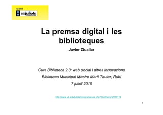 La premsa digital i les
      biblioteques
                      Javier Guallar




Curs Biblioteca 2.0: web social i altres innovacions
  Biblioteca Municipal Mestre Martí Tauler, Rubí
                        7 juliol 2010


          http://www.ub.edu/juliols/programacurs.php?CodiCurs=2010119

                                                                        1
 