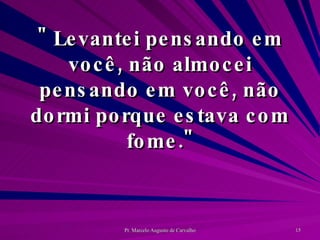 " Levantei pensando em você, não almocei pensando em você, não dormi porque estava com fome." 