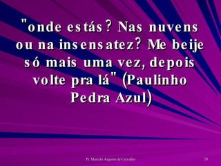 "onde estás? Nas nuvens ou na insensatez? Me beije só mais uma vez, depois volte pra lá" (Paulinho Pedra Azul) 