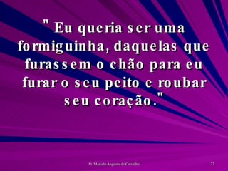 " Eu queria ser uma formiguinha, daquelas que furassem o chão para eu furar o seu peito e roubar seu coração." 