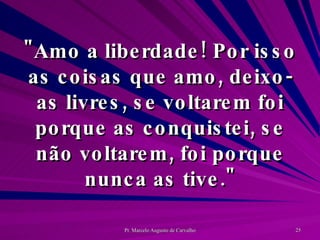 "Amo a liberdade! Por isso as coisas que amo, deixo-as livres, se voltarem foi porque as conquistei, se não voltarem, foi porque nunca as tive." 