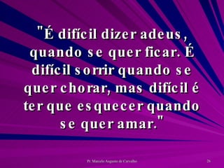"É difícil dizer adeus, quando se quer ficar. É difícil sorrir quando se quer chorar, mas difícil é ter que esquecer quando se quer amar." 