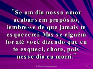 "Se um dia nosso amor acabar sem propósito, lembre-se de que jamais te esquecerei. Mas se alguém for até você dizendo que eu te esqueci, chore, pois nesse dia eu morri." 