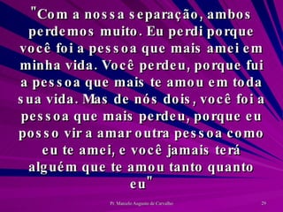 "Com a nossa separação, ambos perdemos muito. Eu perdi porque você foi a pessoa que mais amei em minha vida. Você perdeu, porque fui a pessoa que mais te amou em toda sua vida. Mas de nós dois, você foi a pessoa que mais perdeu, porque eu posso vir a amar outra pessoa como eu te amei, e você jamais terá alguém que te amou tanto quanto eu" 