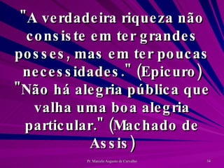 "A verdadeira riqueza não consiste em ter grandes posses, mas em ter poucas necessidades." (Epicuro) "Não há alegria pública que valha uma boa alegria particular." (Machado de Assis) 